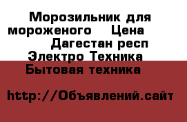 Морозильник для мороженого  › Цена ­ 17 000 - Дагестан респ. Электро-Техника » Бытовая техника   